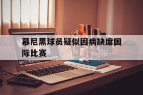 ayx.com-关于慕尼黑球员疑似因病缺席国际比赛的信息